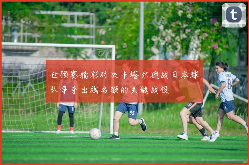 世预赛精彩对决卡塔尔迎战日本球队争夺出线名额的关键战役