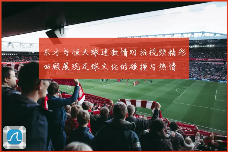 东方与恒大球迷激情对抗视频精彩回顾展现足球文化的碰撞与热情