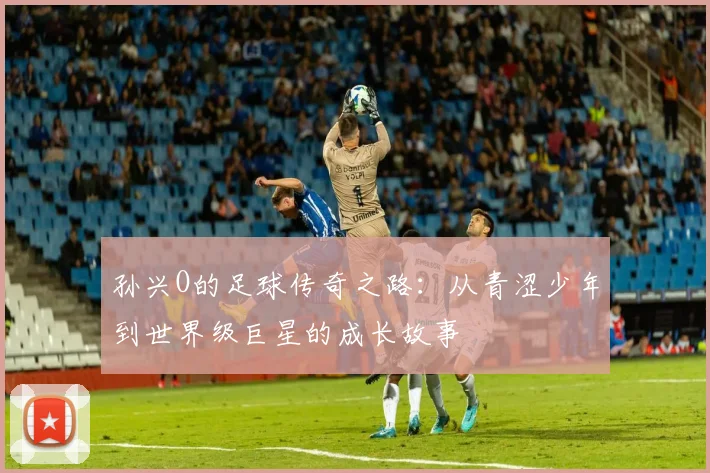 孙兴O的足球传奇之路：从青涩少年到世界级巨星的成长故事
