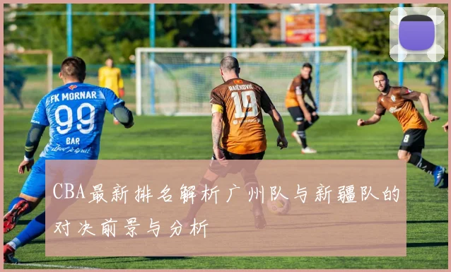 CBA最新排名解析广州队与新疆队的对决前景与分析