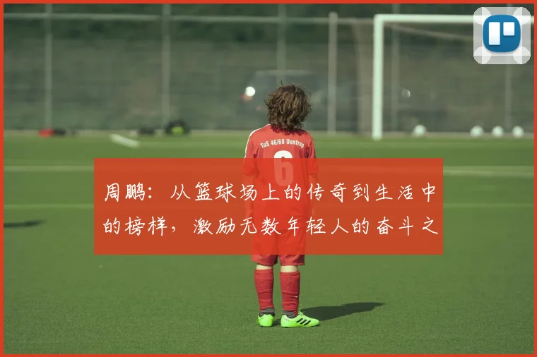 周鹏：从篮球场上的传奇到生活中的榜样，激励无数年轻人的奋斗之路
