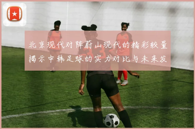 北京现代对阵蔚山现代的精彩较量揭示中韩足球的实力对比与未来发展潜力