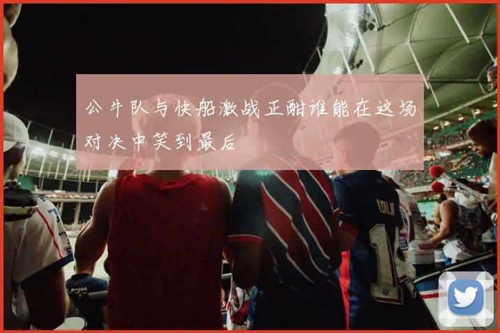 公牛队与快船激战正酣谁能在这场对决中笑到最后