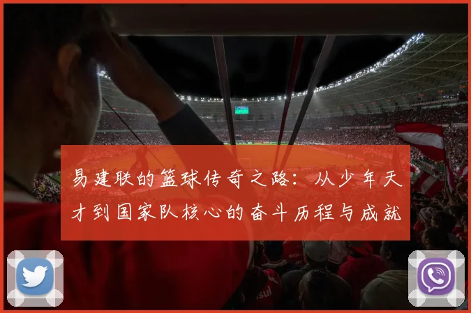 易建联的篮球传奇之路：从少年天才到国家队核心的奋斗历程与成就解析
