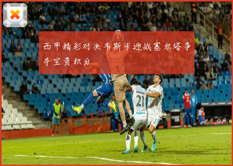 西甲精彩对决韦斯卡迎战塞尔塔争夺宝贵积分