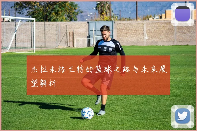 杰拉米格兰特的篮球之路与未来展望解析