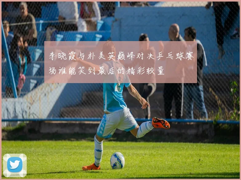 李晓霞与朴美英巅峰对决乒乓球赛场谁能笑到最后的精彩较量