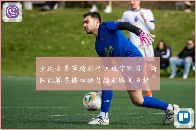 全运会男篮精彩对决辽宁队与上海队比赛录像回顾与精彩瞬间分析