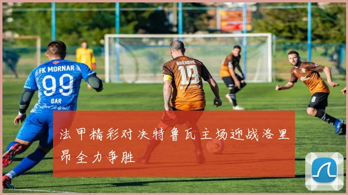 法甲精彩对决特鲁瓦主场迎战洛里昂全力争胜