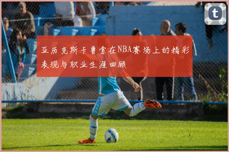 亚历克斯卡鲁索在NBA赛场上的精彩表现与职业生涯回顾