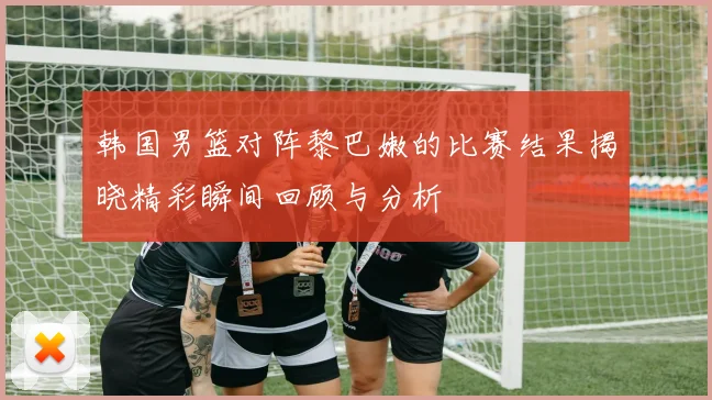 韩国男篮对阵黎巴嫩的比赛结果揭晓精彩瞬间回顾与分析