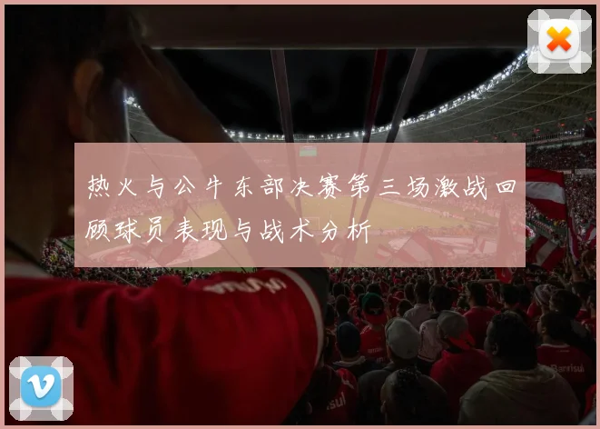 热火与公牛东部决赛第三场激战回顾球员表现与战术分析