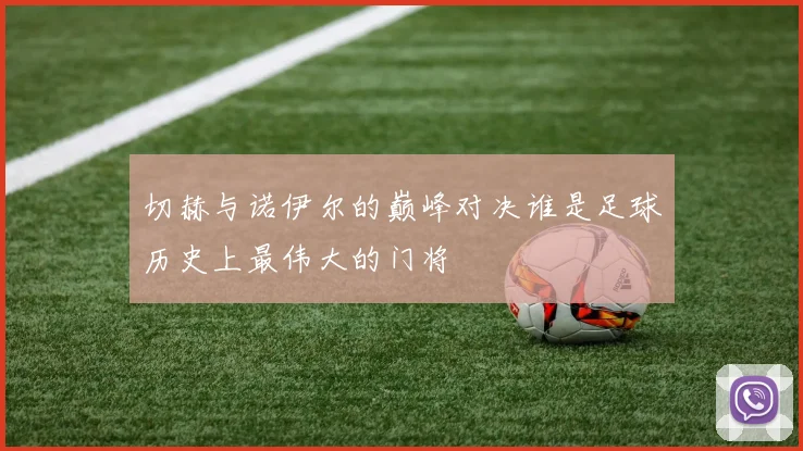 切赫与诺伊尔的巅峰对决谁是足球历史上最伟大的门将