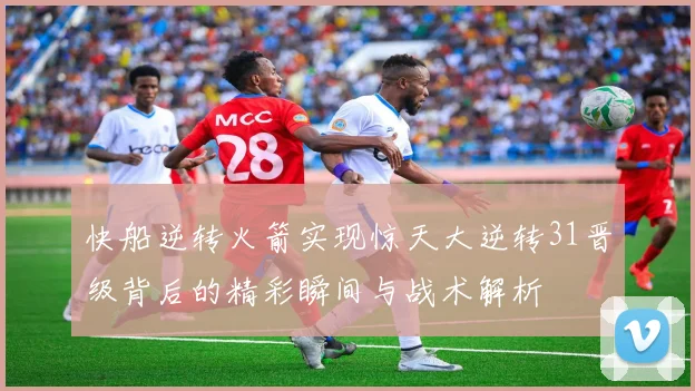 快船逆转火箭实现惊天大逆转31晋级背后的精彩瞬间与战术解析