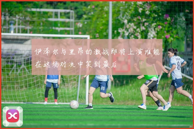 伊泽尔与里昂的激战即将上演谁能在这场对决中笑到最后