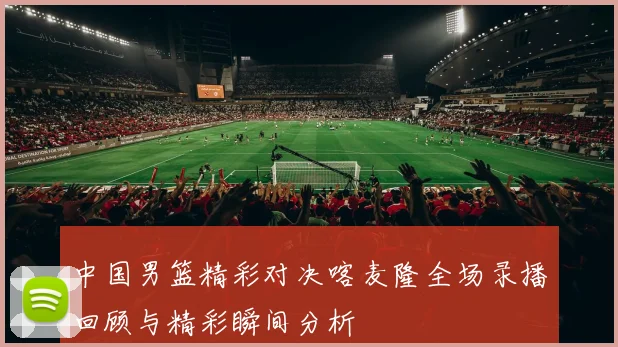 中国男篮精彩对决喀麦隆全场录播回顾与精彩瞬间分析