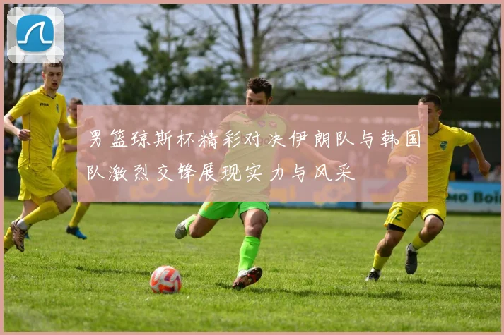 男篮琼斯杯精彩对决伊朗队与韩国队激烈交锋展现实力与风采