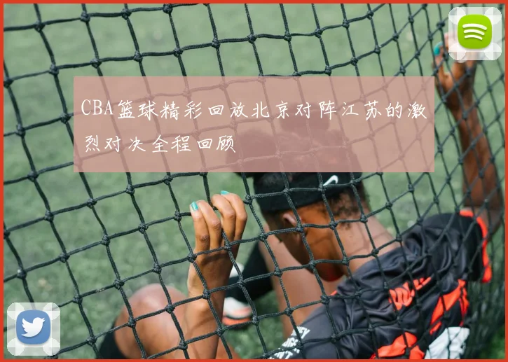CBA篮球精彩回放北京对阵江苏的激烈对决全程回顾