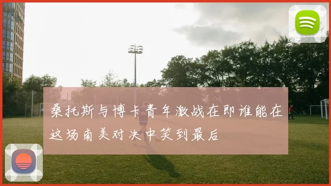 桑托斯与博卡青年激战在即谁能在这场南美对决中笑到最后