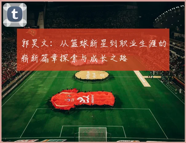 郭昊文：从篮球新星到职业生涯的崭新篇章探索与成长之路