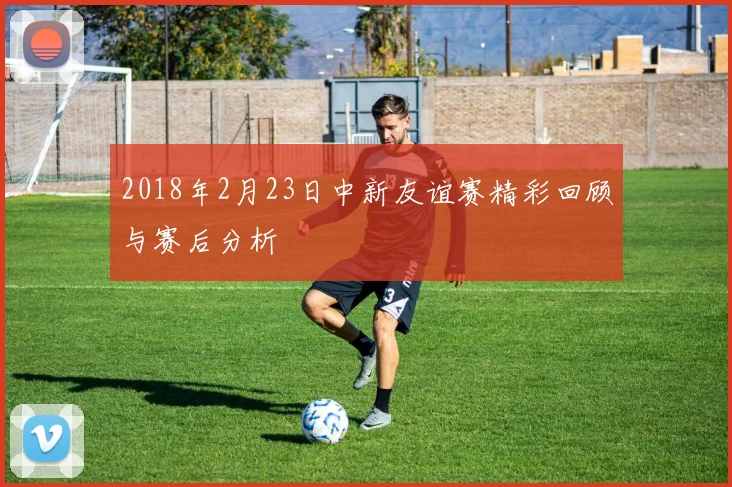 2018年2月23日中新友谊赛精彩回顾与赛后分析
