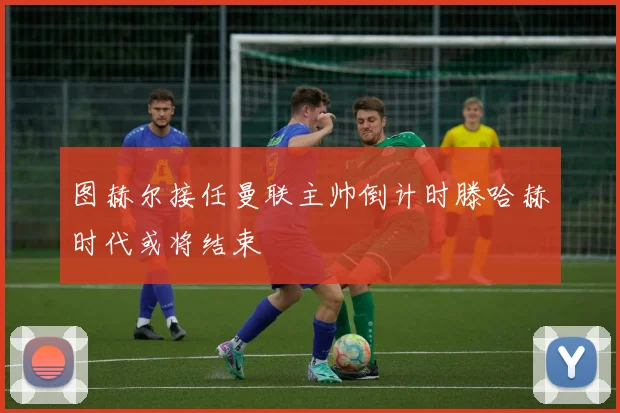 图赫尔接任曼联主帅倒计时滕哈赫时代或将结束