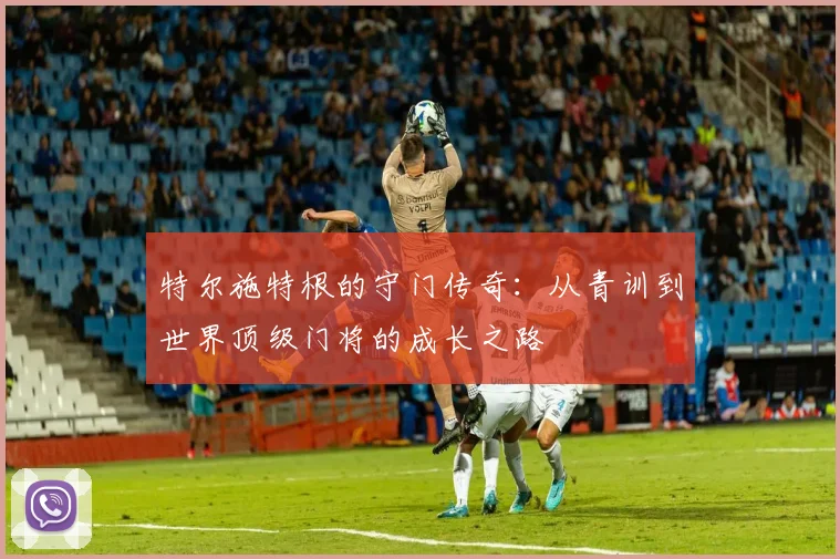 特尔施特根的守门传奇：从青训到世界顶级门将的成长之路