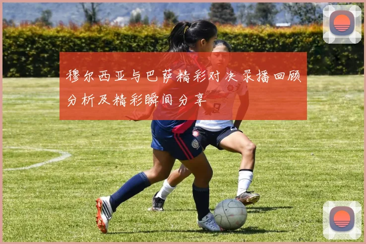 穆尔西亚与巴萨精彩对决录播回顾分析及精彩瞬间分享