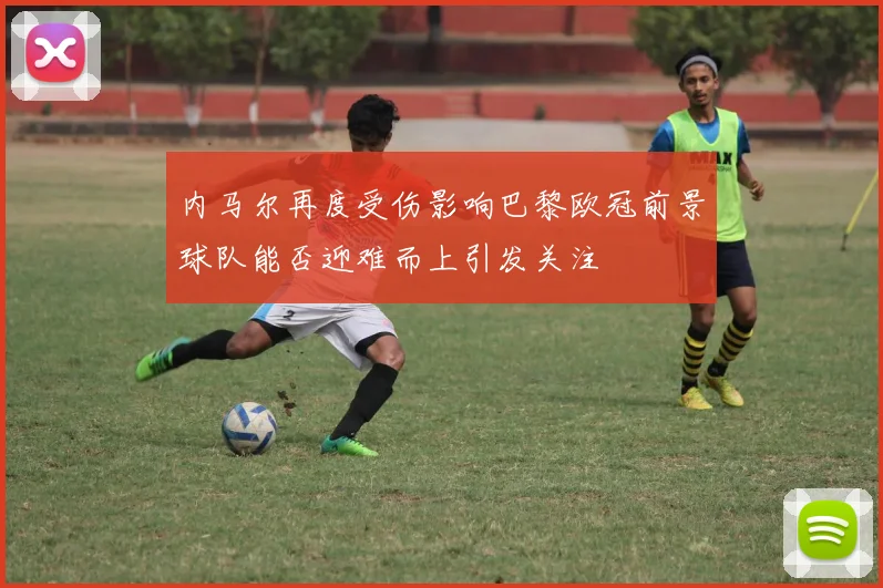 内马尔再度受伤影响巴黎欧冠前景球队能否迎难而上引发关注