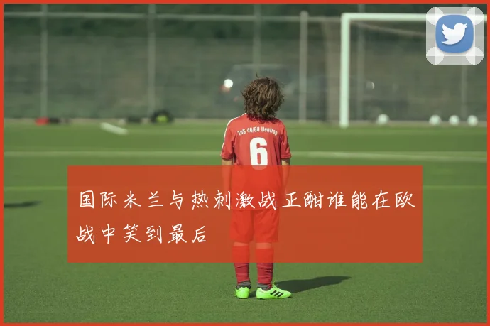 国际米兰与热刺激战正酣谁能在欧战中笑到最后