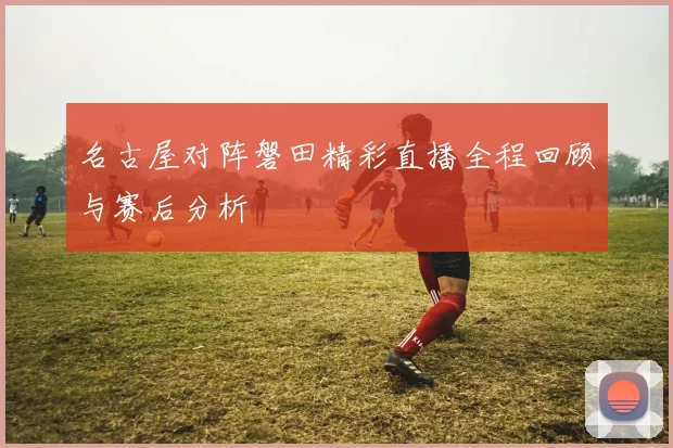 名古屋对阵磐田精彩直播全程回顾与赛后分析
