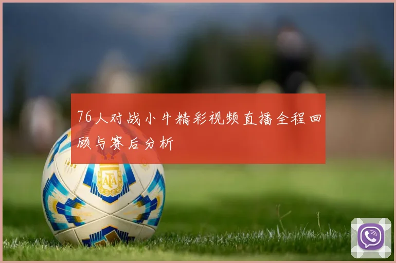76人对战小牛精彩视频直播全程回顾与赛后分析