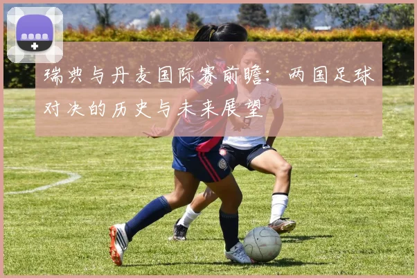 瑞典与丹麦国际赛前瞻：两国足球对决的历史与未来展望