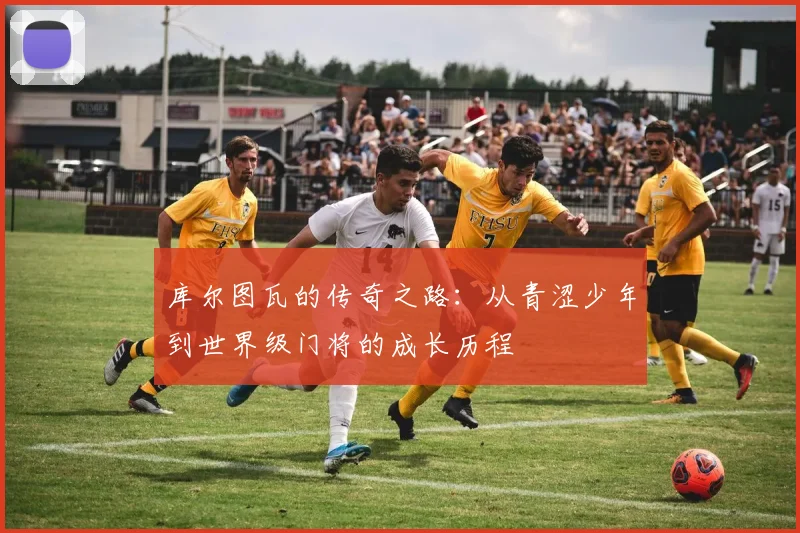 库尔图瓦的传奇之路：从青涩少年到世界级门将的成长历程