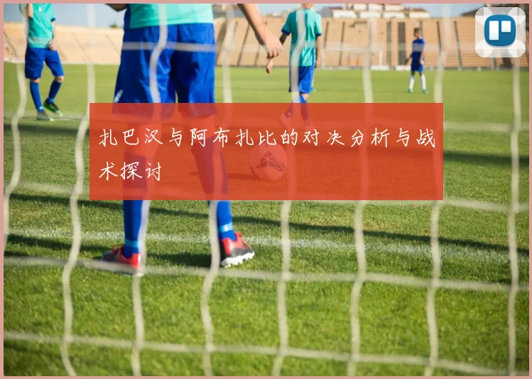 扎巴汉与阿布扎比的对决分析与战术探讨