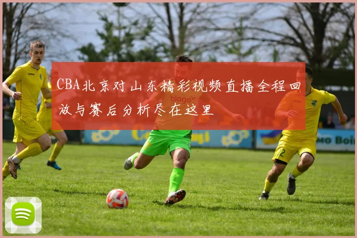 CBA北京对山东精彩视频直播全程回放与赛后分析尽在这里