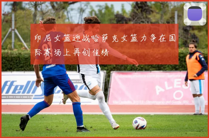 印尼女篮迎战哈萨克女篮力争在国际赛场上再创佳绩