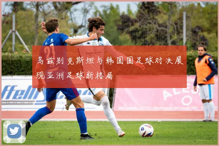 乌兹别克斯坦与韩国国足球对决展现亚洲足球新格局