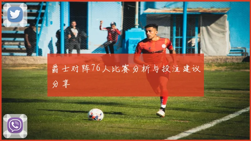爵士对阵76人比赛分析与投注建议分享