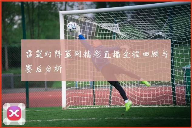 雷霆对阵篮网精彩直播全程回顾与赛后分析