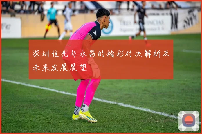深圳佳兆与永昌的精彩对决解析及未来发展展望