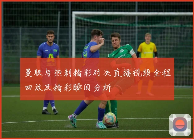 曼联与热刺精彩对决直播视频全程回放及精彩瞬间分析