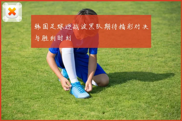 韩国足球迎战波黑队期待精彩对决与胜利时刻