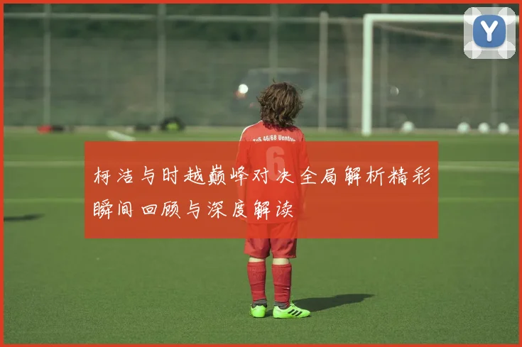 柯洁与时越巅峰对决全局解析精彩瞬间回顾与深度解读