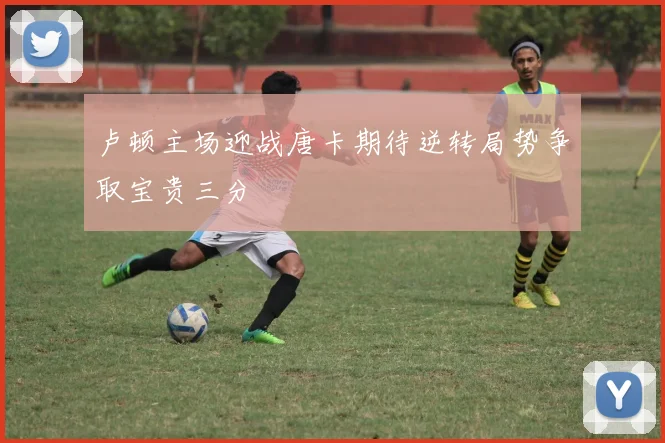 卢顿主场迎战唐卡期待逆转局势争取宝贵三分