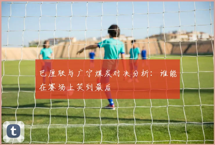 巴厘联与广宁煤炭对决分析：谁能在赛场上笑到最后