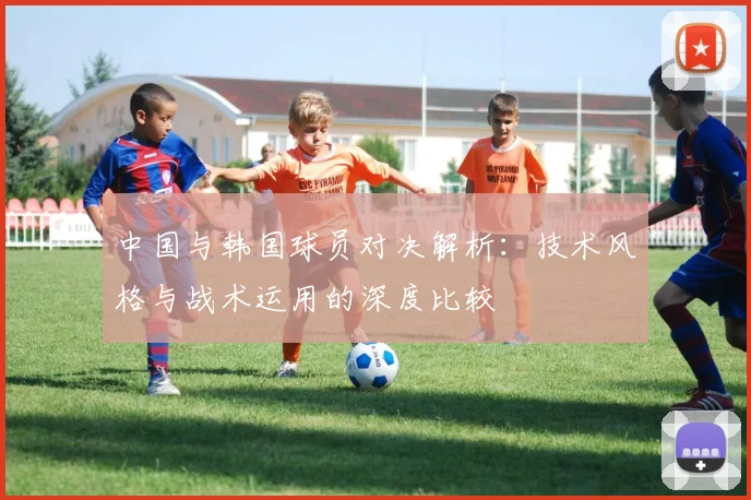 中国与韩国球员对决解析：技术风格与战术运用的深度比较