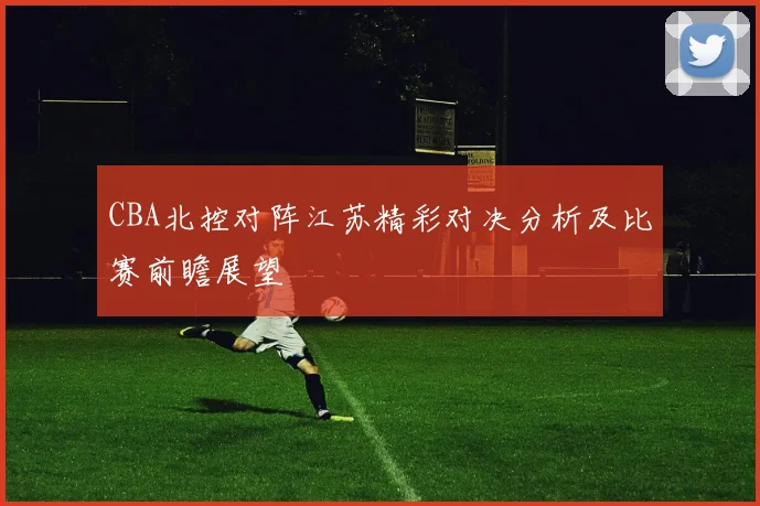 CBA北控对阵江苏精彩对决分析及比赛前瞻展望