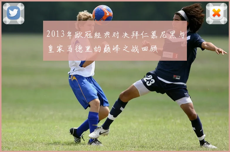 2013年欧冠经典对决拜仁慕尼黑与皇家马德里的巅峰之战回顾