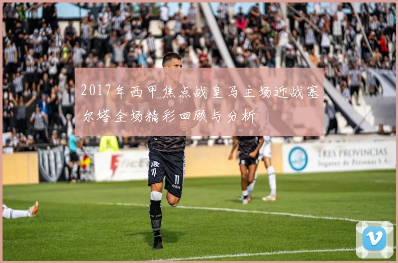 2017年西甲焦点战皇马主场迎战塞尔塔全场精彩回顾与分析